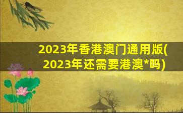 2023年香港澳门通用版(2023年还需要港澳*吗)