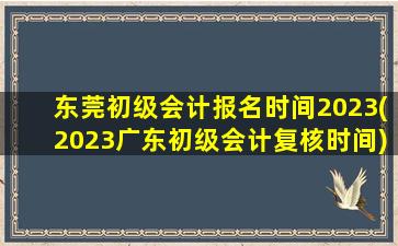 东莞初级会计报名时间2023(2023广东初级会计复核时间)