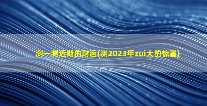 测一测近期的财运(测2023年zui大的惊喜)
